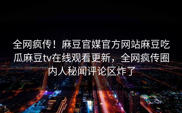 全网疯传！麻豆官媒官方网站麻豆吃瓜麻豆tv在线观看更新，全网疯传圈内人秘闻评论区炸了