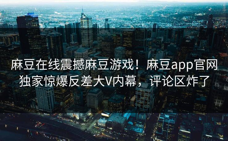 麻豆在线震撼麻豆游戏！麻豆app官网独家惊爆反差大V内幕，评论区炸了