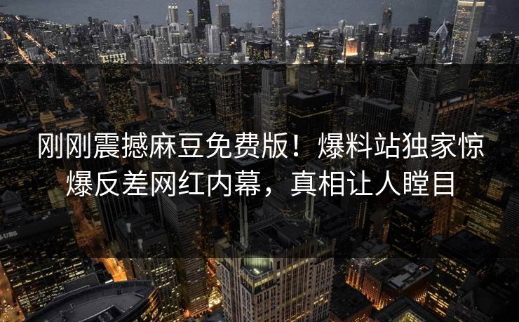 刚刚震撼麻豆免费版！爆料站独家惊爆反差网红内幕，真相让人瞠目