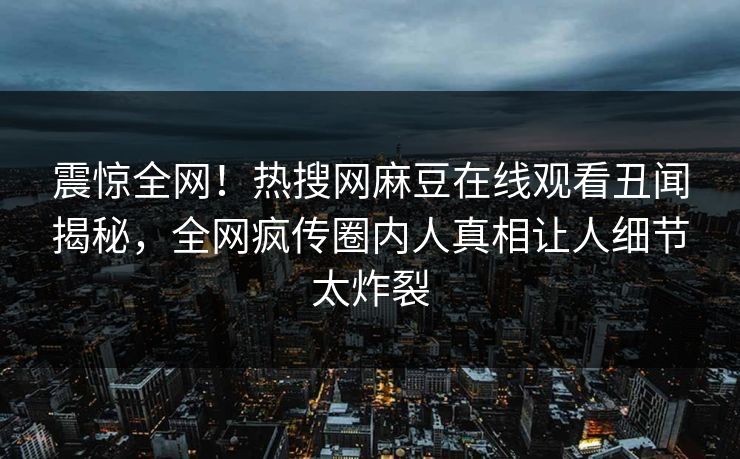 震惊全网！热搜网麻豆在线观看丑闻揭秘，全网疯传圈内人真相让人细节太炸裂