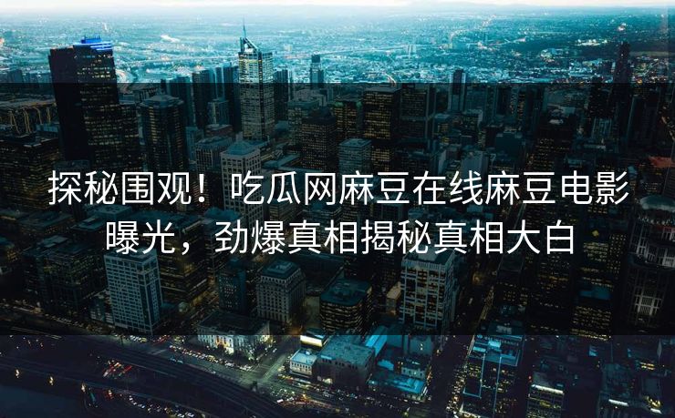 探秘围观！吃瓜网麻豆在线麻豆电影曝光，劲爆真相揭秘真相大白