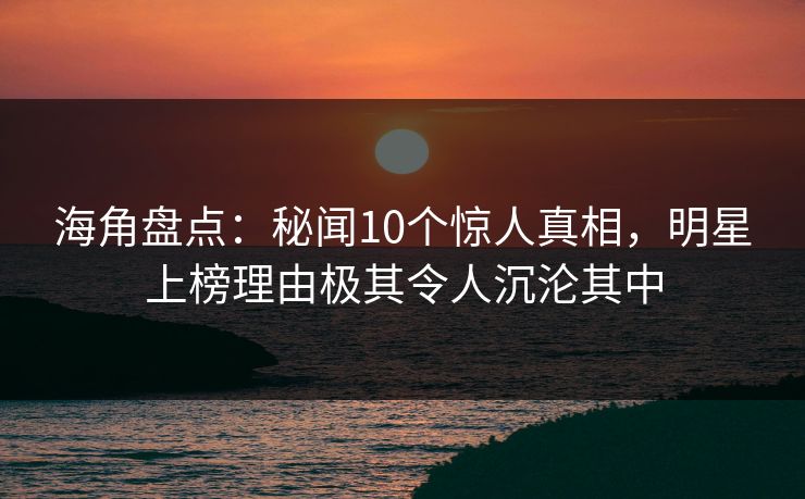 海角盘点：秘闻10个惊人真相，明星上榜理由极其令人沉沦其中