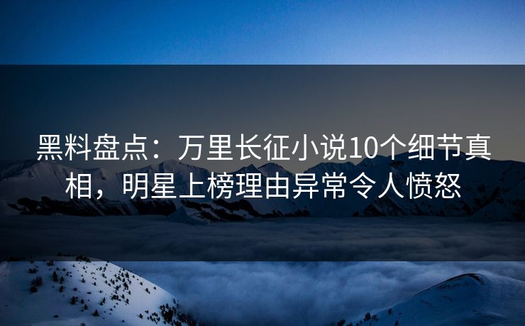 黑料盘点：万里长征小说10个细节真相，明星上榜理由异常令人愤怒