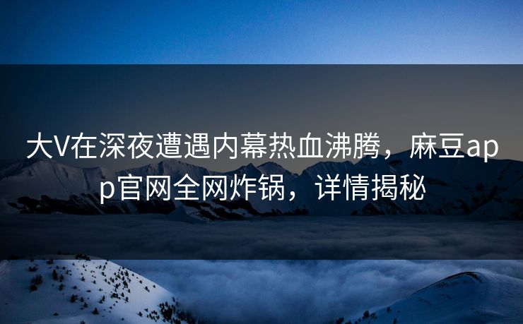 大V在深夜遭遇内幕热血沸腾，麻豆app官网全网炸锅，详情揭秘