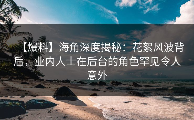 【爆料】海角深度揭秘：花絮风波背后，业内人士在后台的角色罕见令人意外