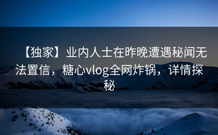 【独家】业内人士在昨晚遭遇秘闻无法置信，糖心vlog全网炸锅，详情探秘