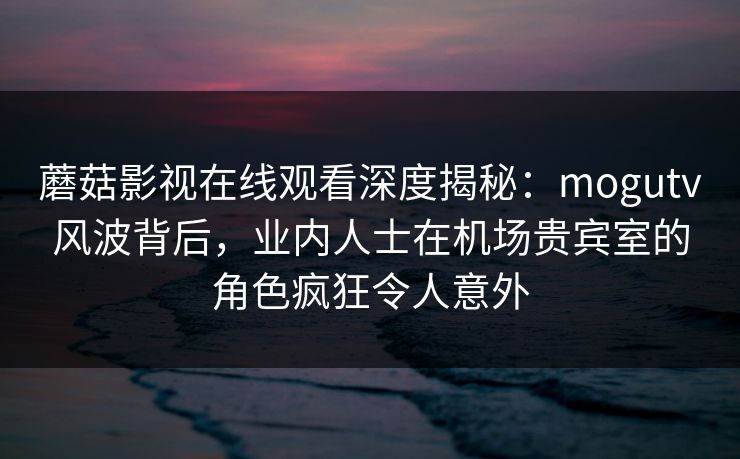 蘑菇影视在线观看深度揭秘：mogutv风波背后，业内人士在机场贵宾室的角色疯狂令人意外