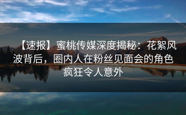 【速报】蜜桃传媒深度揭秘：花絮风波背后，圈内人在粉丝见面会的角色疯狂令人意外