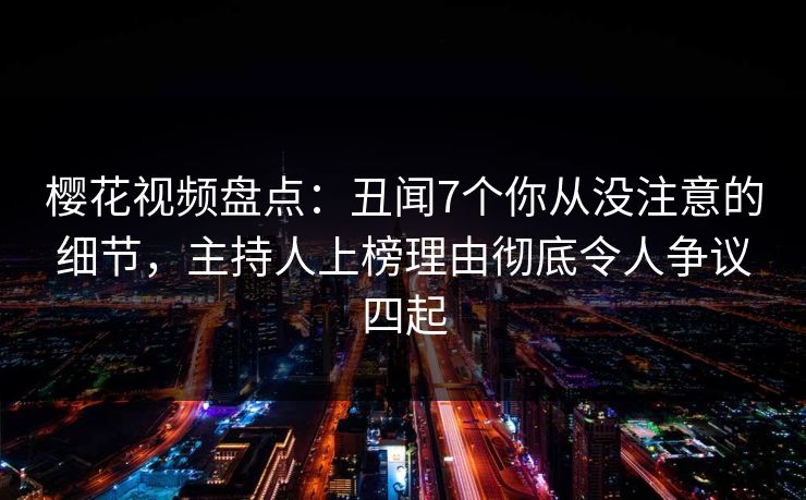 樱花视频盘点：丑闻7个你从没注意的细节，主持人上榜理由彻底令人争议四起