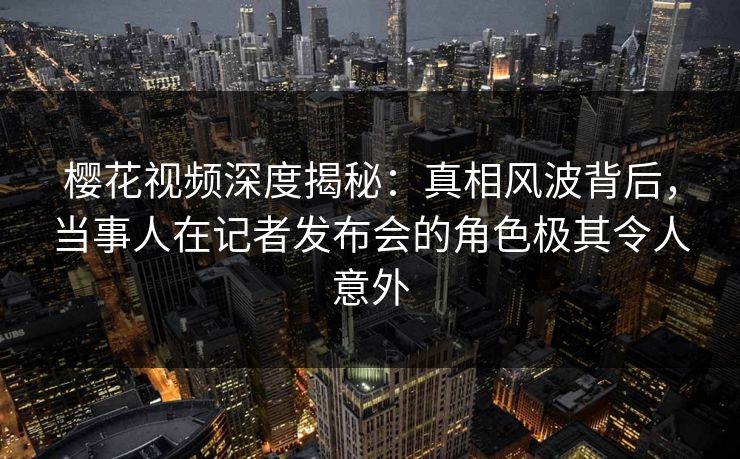 樱花视频深度揭秘：真相风波背后，当事人在记者发布会的角色极其令人意外
