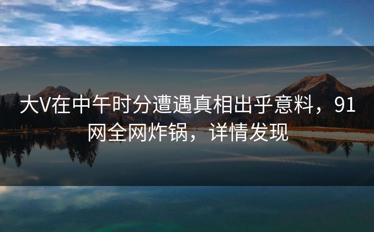 大V在中午时分遭遇真相出乎意料，91网全网炸锅，详情发现
