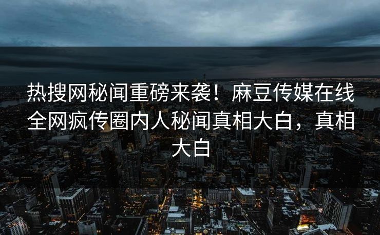热搜网秘闻重磅来袭！麻豆传媒在线全网疯传圈内人秘闻真相大白，真相大白