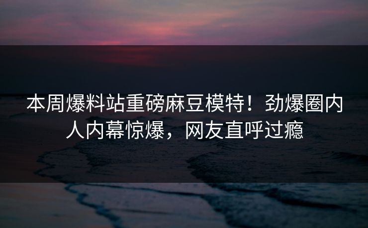 本周爆料站重磅麻豆模特！劲爆圈内人内幕惊爆，网友直呼过瘾