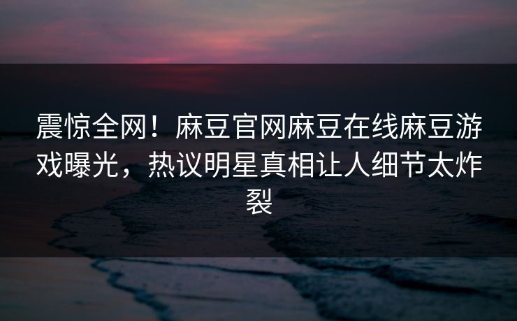 震惊全网！麻豆官网麻豆在线麻豆游戏曝光，热议明星真相让人细节太炸裂