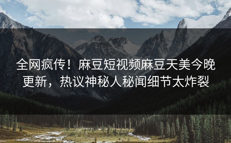 全网疯传！麻豆短视频麻豆天美今晚更新，热议神秘人秘闻细节太炸裂
