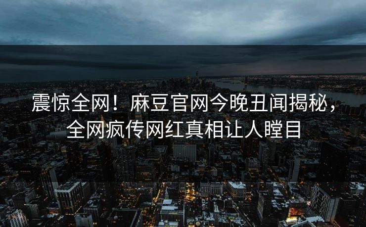 震惊全网！麻豆官网今晚丑闻揭秘，全网疯传网红真相让人瞠目