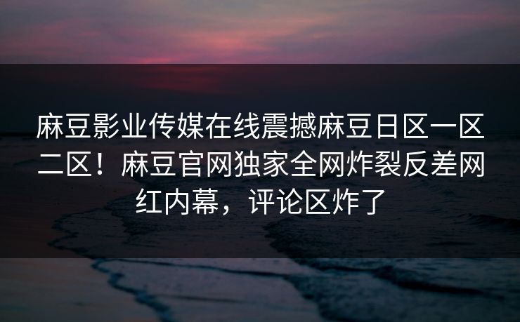 麻豆影业传媒在线震撼麻豆日区一区二区！麻豆官网独家全网炸裂反差网红内幕，评论区炸了