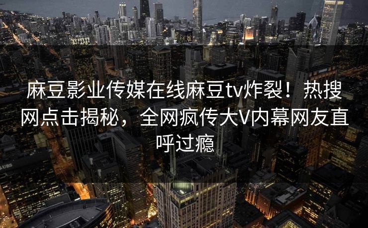 麻豆影业传媒在线麻豆tv炸裂！热搜网点击揭秘，全网疯传大V内幕网友直呼过瘾