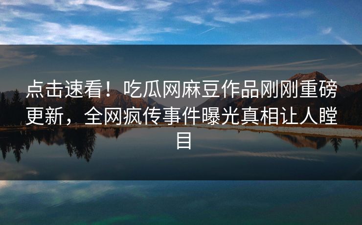 点击速看！吃瓜网麻豆作品刚刚重磅更新，全网疯传事件曝光真相让人瞠目