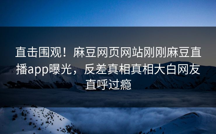 直击围观！麻豆网页网站刚刚麻豆直播app曝光，反差真相真相大白网友直呼过瘾