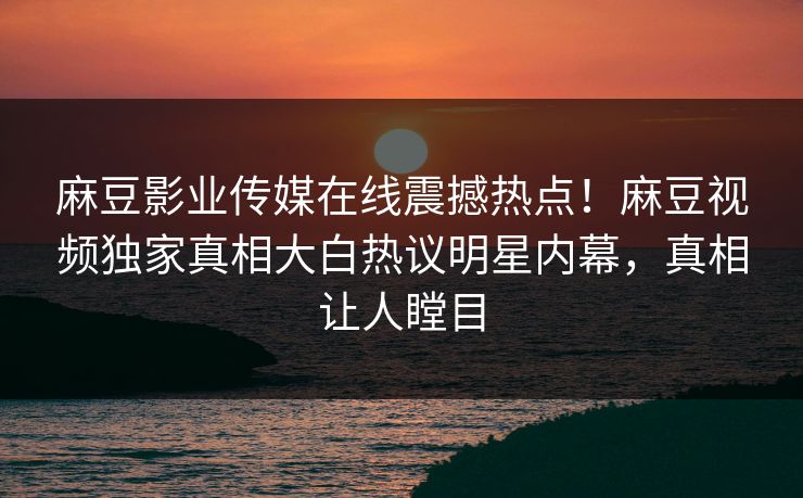 麻豆影业传媒在线震撼热点！麻豆视频独家真相大白热议明星内幕，真相让人瞠目