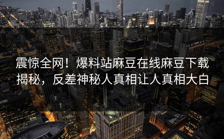 震惊全网！爆料站麻豆在线麻豆下载揭秘，反差神秘人真相让人真相大白