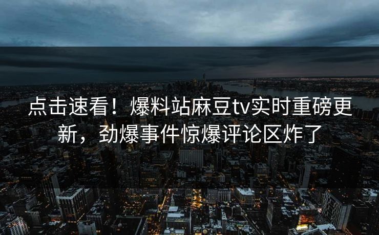 点击速看！爆料站麻豆tv实时重磅更新，劲爆事件惊爆评论区炸了