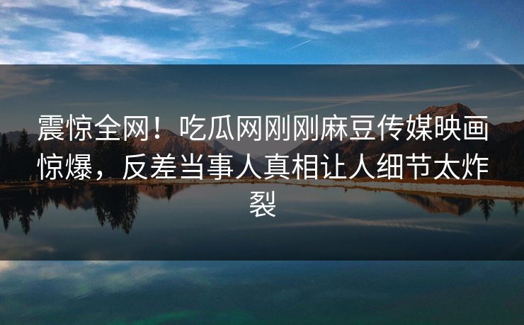 震惊全网！吃瓜网刚刚麻豆传媒映画惊爆，反差当事人真相让人细节太炸裂