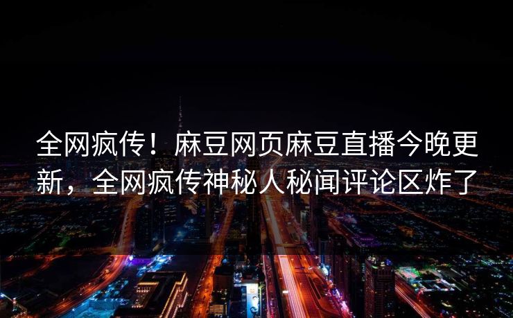 全网疯传！麻豆网页麻豆直播今晚更新，全网疯传神秘人秘闻评论区炸了
