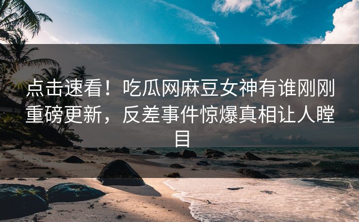 点击速看！吃瓜网麻豆女神有谁刚刚重磅更新，反差事件惊爆真相让人瞠目