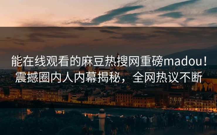 能在线观看的麻豆热搜网重磅madou！震撼圈内人内幕揭秘，全网热议不断