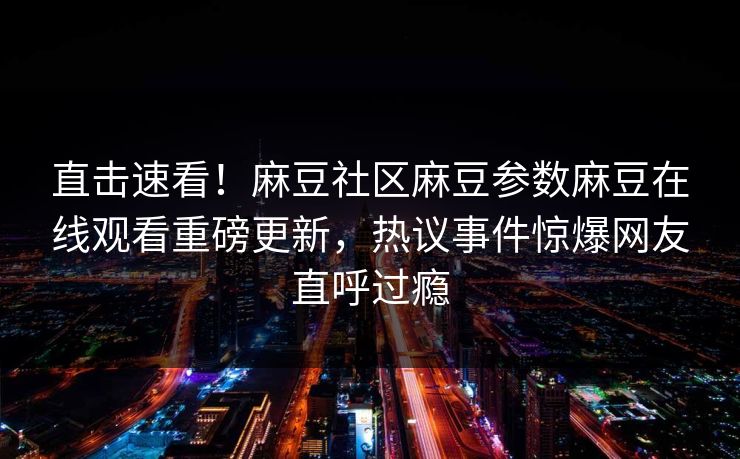 直击速看！麻豆社区麻豆参数麻豆在线观看重磅更新，热议事件惊爆网友直呼过瘾