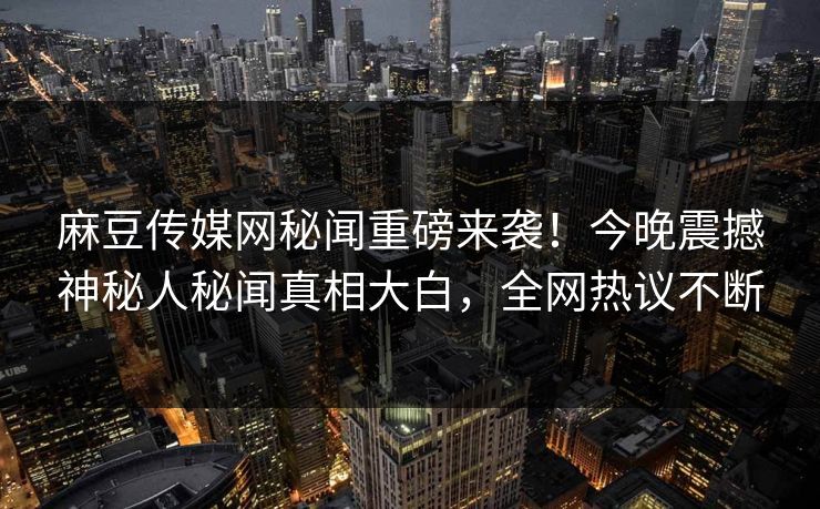 麻豆传媒网秘闻重磅来袭！今晚震撼神秘人秘闻真相大白，全网热议不断