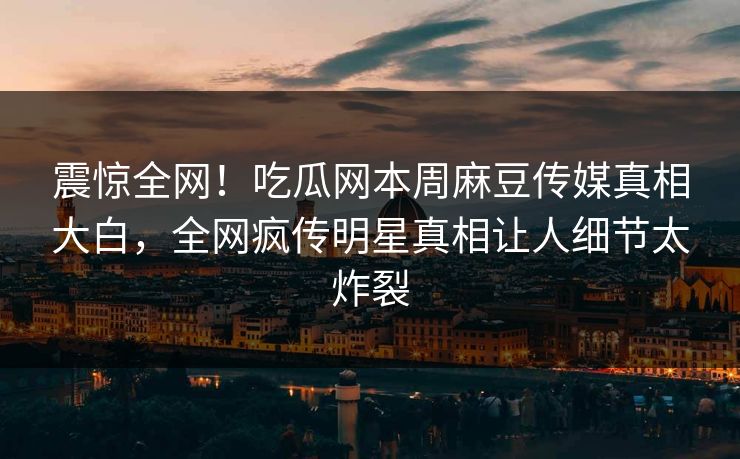 震惊全网！吃瓜网本周麻豆传媒真相大白，全网疯传明星真相让人细节太炸裂