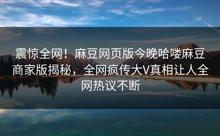 震惊全网！麻豆网页版今晚哈喽麻豆商家版揭秘，全网疯传大V真相让人全网热议不断