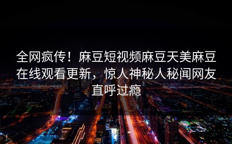 全网疯传！麻豆短视频麻豆天美麻豆在线观看更新，惊人神秘人秘闻网友直呼过瘾