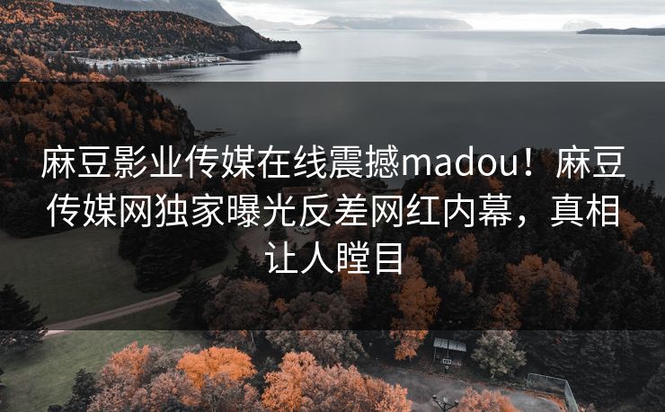 麻豆影业传媒在线震撼madou！麻豆传媒网独家曝光反差网红内幕，真相让人瞠目