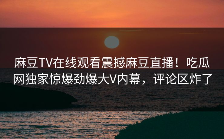 麻豆TV在线观看震撼麻豆直播！吃瓜网独家惊爆劲爆大V内幕，评论区炸了