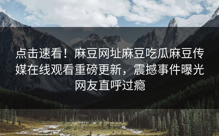 点击速看！麻豆网址麻豆吃瓜麻豆传媒在线观看重磅更新，震撼事件曝光网友直呼过瘾