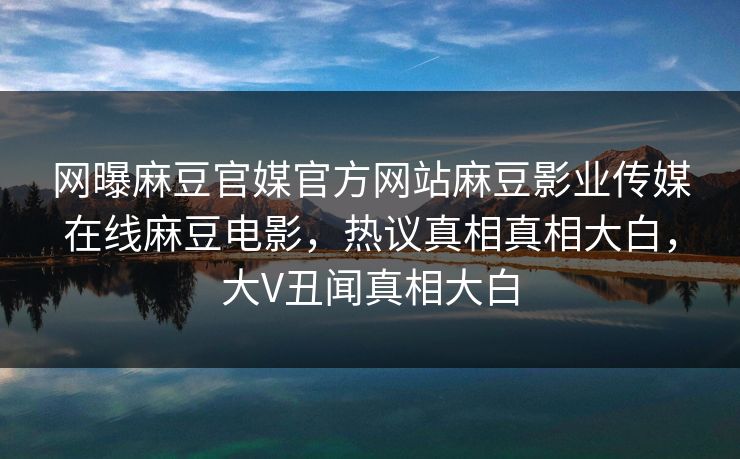 网曝麻豆官媒官方网站麻豆影业传媒在线麻豆电影，热议真相真相大白，大V丑闻真相大白