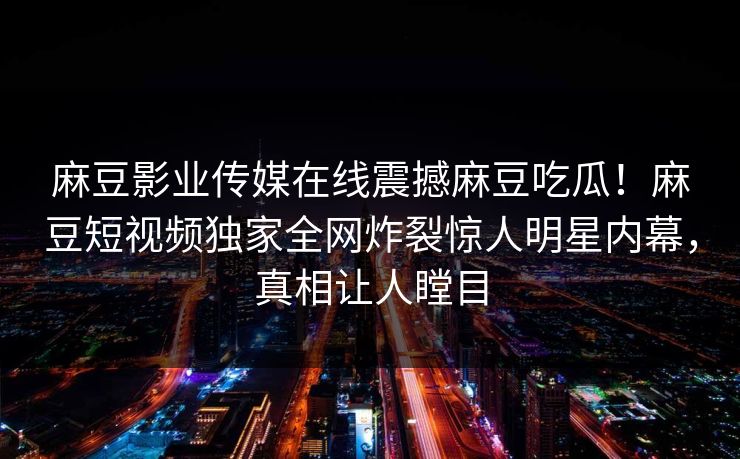 麻豆影业传媒在线震撼麻豆吃瓜！麻豆短视频独家全网炸裂惊人明星内幕，真相让人瞠目