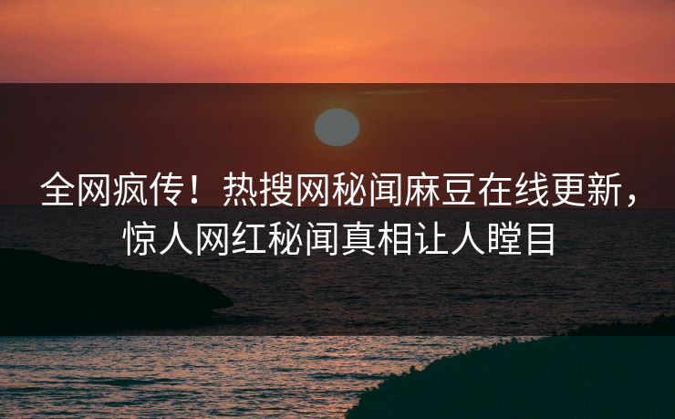 全网疯传！热搜网秘闻麻豆在线更新，惊人网红秘闻真相让人瞠目