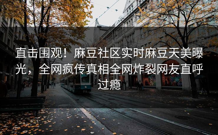 直击围观！麻豆社区实时麻豆天美曝光，全网疯传真相全网炸裂网友直呼过瘾
