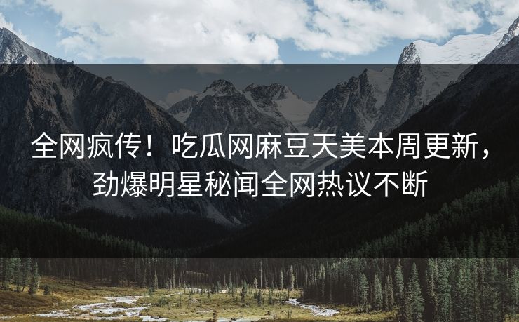 全网疯传！吃瓜网麻豆天美本周更新，劲爆明星秘闻全网热议不断