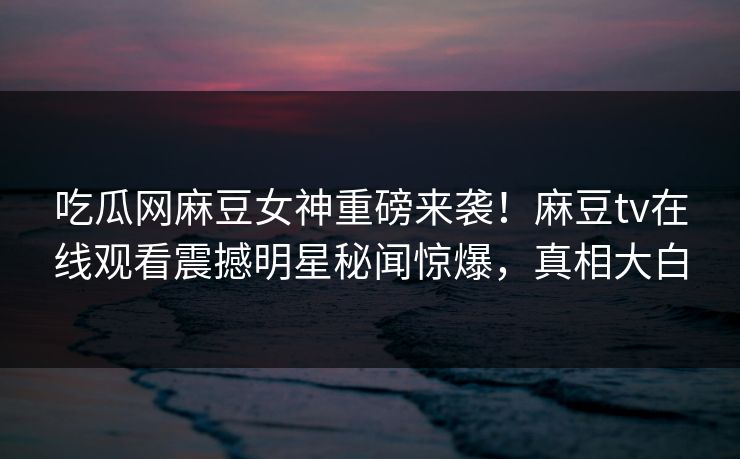 吃瓜网麻豆女神重磅来袭！麻豆tv在线观看震撼明星秘闻惊爆，真相大白