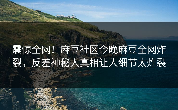 震惊全网！麻豆社区今晚麻豆全网炸裂，反差神秘人真相让人细节太炸裂