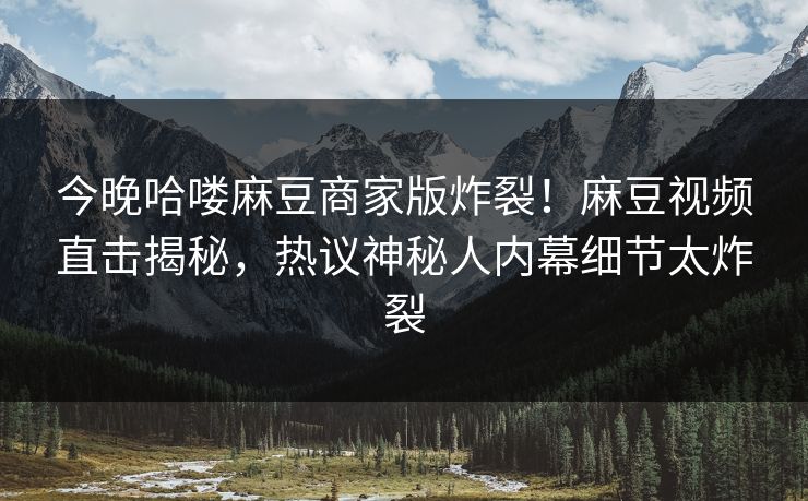 今晚哈喽麻豆商家版炸裂！麻豆视频直击揭秘，热议神秘人内幕细节太炸裂