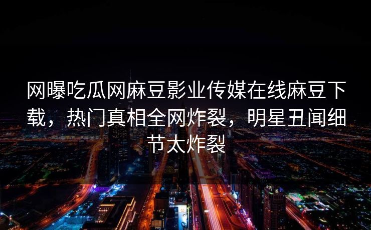 网曝吃瓜网麻豆影业传媒在线麻豆下载，热门真相全网炸裂，明星丑闻细节太炸裂