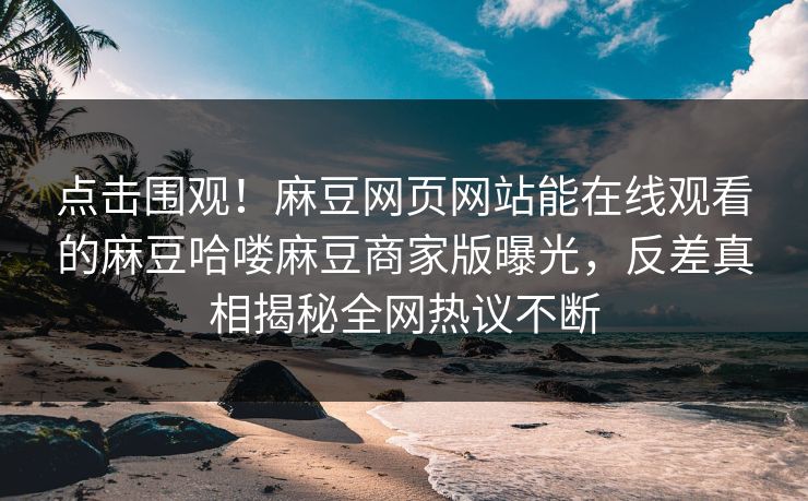 点击围观！麻豆网页网站能在线观看的麻豆哈喽麻豆商家版曝光，反差真相揭秘全网热议不断