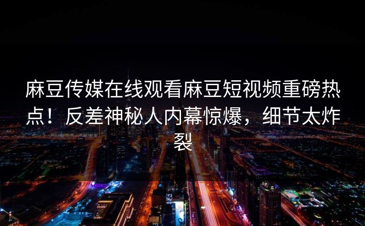 麻豆传媒在线观看麻豆短视频重磅热点！反差神秘人内幕惊爆，细节太炸裂